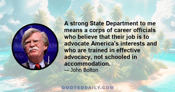 A strong State Department to me means a corps of career officials who believe that their job is to advocate America's interests and who are trained in effective advocacy, not schooled in accommodation.