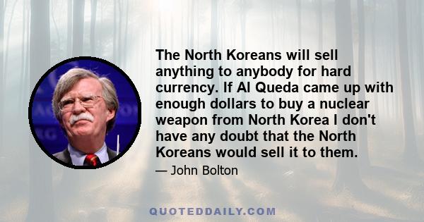 The North Koreans will sell anything to anybody for hard currency. If Al Queda came up with enough dollars to buy a nuclear weapon from North Korea I don't have any doubt that the North Koreans would sell it to them.