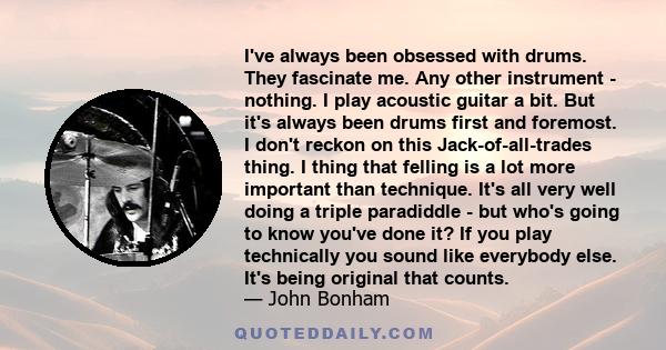 I've always been obsessed with drums. They fascinate me. Any other instrument - nothing. I play acoustic guitar a bit. But it's always been drums first and foremost. I don't reckon on this Jack-of-all-trades thing. I