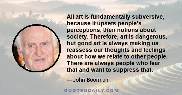 All art is fundamentally subversive, because it upsets people's perceptions, their notions about society. Therefore, art is dangerous, but good art is always making us reassess our thoughts and feelings about how we