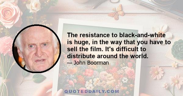 The resistance to black-and-white is huge, in the way that you have to sell the film. It's difficult to distribute around the world.