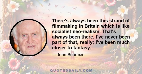 There's always been this strand of filmmaking in Britain which is like socialist neo-realism. That's always been there. I've never been part of that, really; I've been much closer to fantasy.