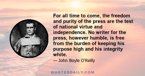 For all time to come, the freedom and purity of the press are the test of national virtue and independence. No writer for the press, however humble, is free from the burden of keeping his purpose high and his integrity