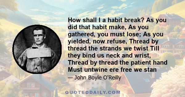 How shall I a habit break? As you did that habit make, As you gathered, you must lose; As you yielded, now refuse, Thread by thread the strands we twist Till they bind us neck and wrist, Thread by thread the patient