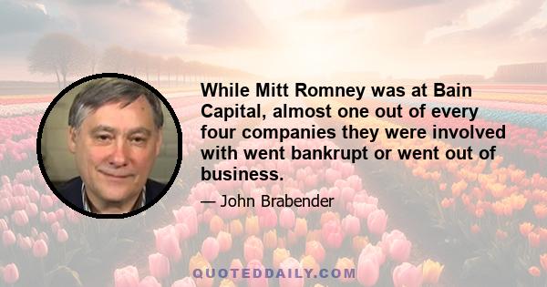 While Mitt Romney was at Bain Capital, almost one out of every four companies they were involved with went bankrupt or went out of business.