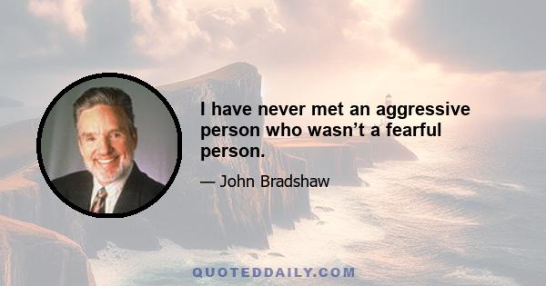 I have never met an aggressive person who wasn’t a fearful person.