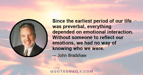 Since the earliest period of our life was preverbal, everything depended on emotional interaction. Without someone to reflect our emotions, we had no way of knowing who we were.