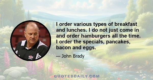 I order various types of breakfast and lunches. I do not just come in and order hamburgers all the time. I order the specials, pancakes, bacon and eggs.