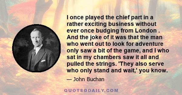 I once played the chief part in a rather exciting business without ever once budging from London . And the joke of it was that the man who went out to look for adventure only saw a bit of the game, and I who sat in my