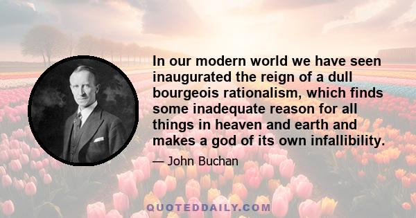 In our modern world we have seen inaugurated the reign of a dull bourgeois rationalism, which finds some inadequate reason for all things in heaven and earth and makes a god of its own infallibility.