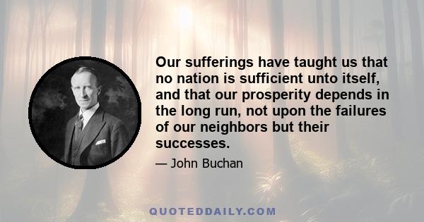 Our sufferings have taught us that no nation is sufficient unto itself, and that our prosperity depends in the long run, not upon the failures of our neighbors but their successes.