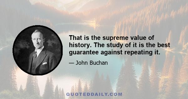 That is the supreme value of history. The study of it is the best guarantee against repeating it.