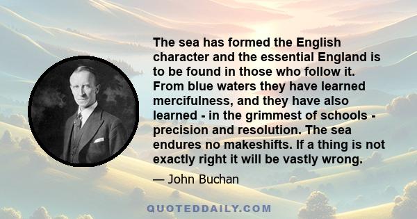 The sea has formed the English character and the essential England is to be found in those who follow it. From blue waters they have learned mercifulness, and they have also learned - in the grimmest of schools -