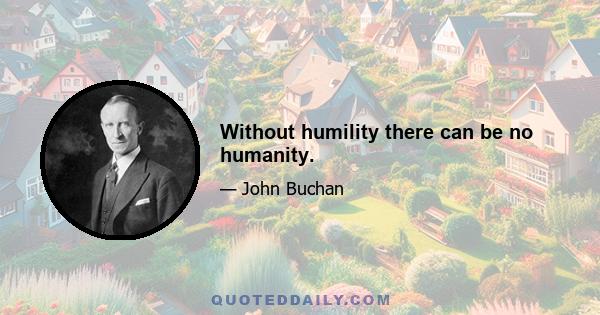 Without humility there can be no humanity.