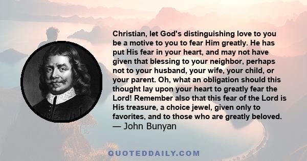 Christian, let God's distinguishing love to you be a motive to you to fear Him greatly. He has put His fear in your heart, and may not have given that blessing to your neighbor, perhaps not to your husband, your wife,