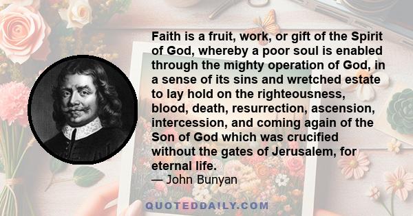 Faith is a fruit, work, or gift of the Spirit of God, whereby a poor soul is enabled through the mighty operation of God, in a sense of its sins and wretched estate to lay hold on the righteousness, blood, death,