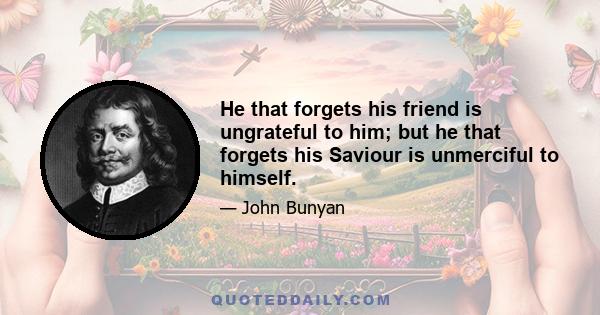 He that forgets his friend is ungrateful to him; but he that forgets his Saviour is unmerciful to himself.