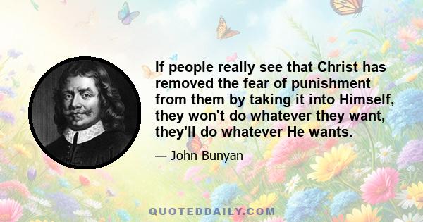 If people really see that Christ has removed the fear of punishment from them by taking it into Himself, they won't do whatever they want, they'll do whatever He wants.