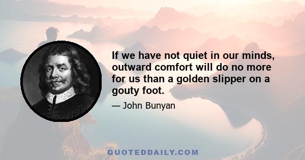 If we have not quiet in our minds, outward comfort will do no more for us than a golden slipper on a gouty foot.