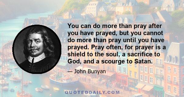 You can do more than pray after you have prayed, but you cannot do more than pray until you have prayed. Pray often, for prayer is a shield to the soul, a sacrifice to God, and a scourge to Satan.