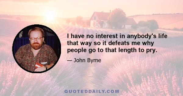 I have no interest in anybody's life that way so it defeats me why people go to that length to pry.