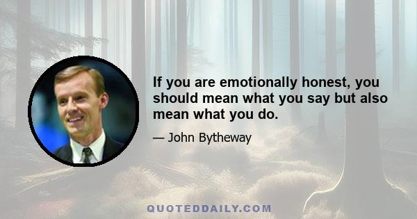 If you are emotionally honest, you should mean what you say but also mean what you do.