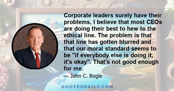 Corporate leaders surely have their problems, I believe that most CEOs are doing their best to hew to the ethical line. The problem is that that line has gotten blurred and that our moral standard seems to be if