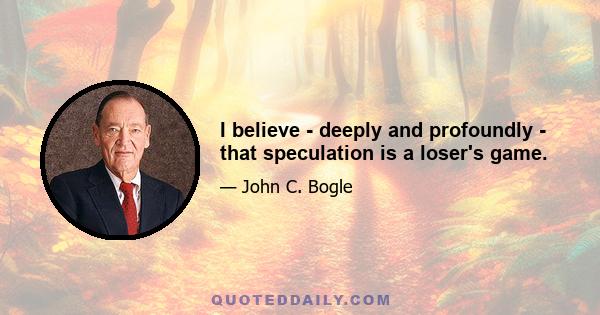 I believe - deeply and profoundly - that speculation is a loser's game.