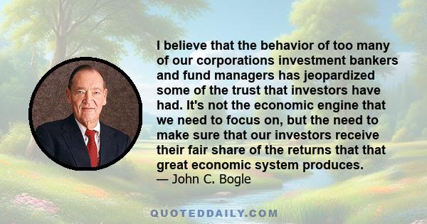 I believe that the behavior of too many of our corporations investment bankers and fund managers has jeopardized some of the trust that investors have had. It's not the economic engine that we need to focus on, but the