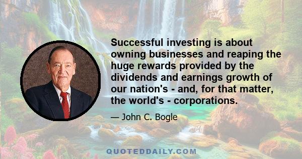 Successful investing is about owning businesses and reaping the huge rewards provided by the dividends and earnings growth of our nation's - and, for that matter, the world's - corporations.