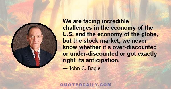 We are facing incredible challenges in the economy of the U.S. and the economy of the globe, but the stock market, we never know whether it's over-discounted or under-discounted or got exactly right its anticipation.