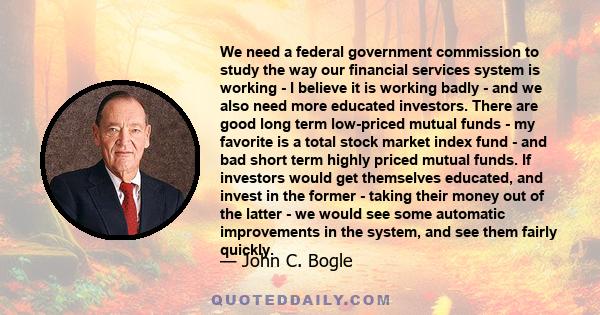 We need a federal government commission to study the way our financial services system is working - I believe it is working badly - and we also need more educated investors. There are good long term low-priced mutual