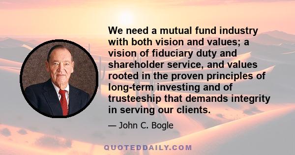 We need a mutual fund industry with both vision and values; a vision of fiduciary duty and shareholder service, and values rooted in the proven principles of long-term investing and of trusteeship that demands integrity 