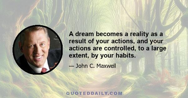 A dream becomes a reality as a result of your actions, and your actions are controlled, to a large extent, by your habits.