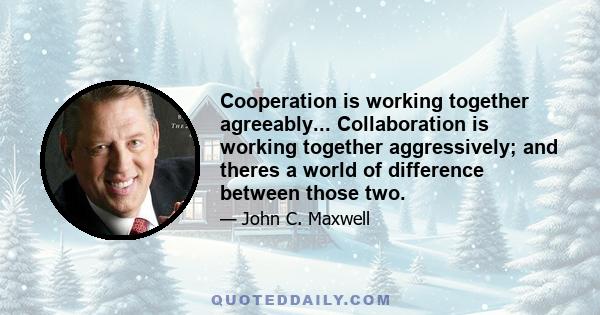 Cooperation is working together agreeably... Collaboration is working together aggressively; and theres a world of difference between those two.