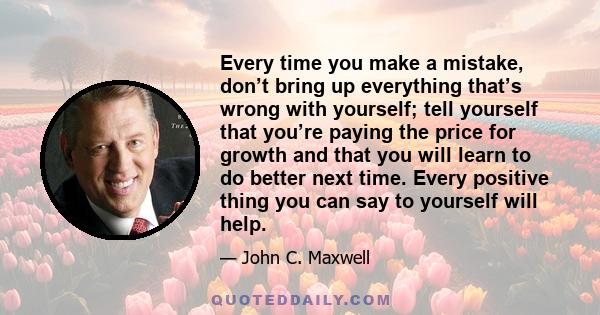 Every time you make a mistake, don’t bring up everything that’s wrong with yourself; tell yourself that you’re paying the price for growth and that you will learn to do better next time. Every positive thing you can say 