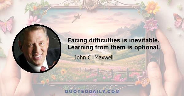 Facing difficulties is inevitable. Learning from them is optional.