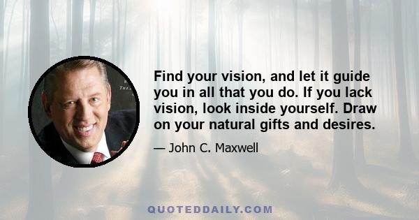 Find your vision, and let it guide you in all that you do. If you lack vision, look inside yourself. Draw on your natural gifts and desires.