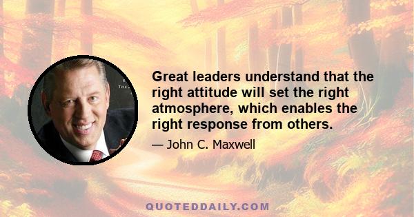 Great leaders understand that the right attitude will set the right atmosphere, which enables the right response from others.