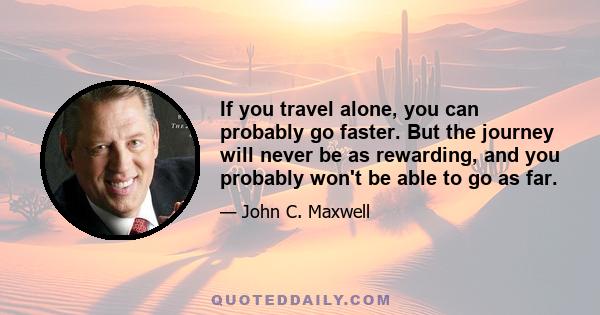 If you travel alone, you can probably go faster. But the journey will never be as rewarding, and you probably won't be able to go as far.