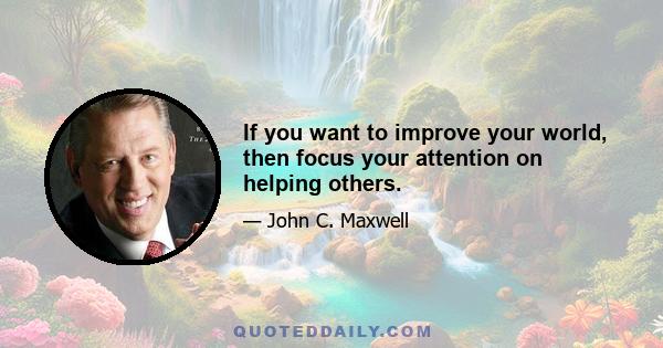 If you want to improve your world, then focus your attention on helping others.