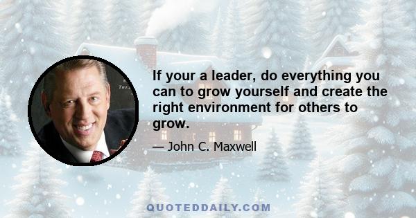 If your a leader, do everything you can to grow yourself and create the right environment for others to grow.