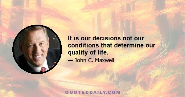 It is our decisions not our conditions that determine our quality of life.