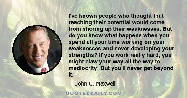 I've known people who thought that reaching their potential would come from shoring up their weaknesses. But do you know what happens when you spend all your time working on your weaknesses and never developing your