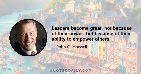 Leaders become great, not because of their power, but because of their ability to empower others.