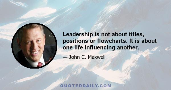 Leadership is not about titles, positions or flowcharts. It is about one life influencing another.