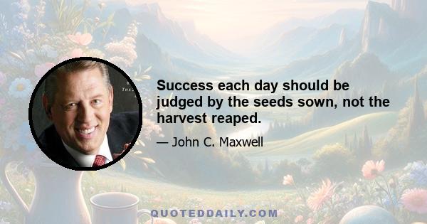 Success each day should be judged by the seeds sown, not the harvest reaped.