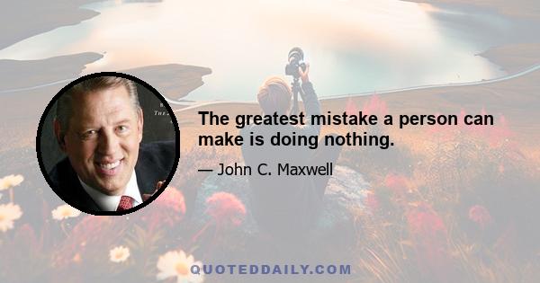 The greatest mistake a person can make is doing nothing.