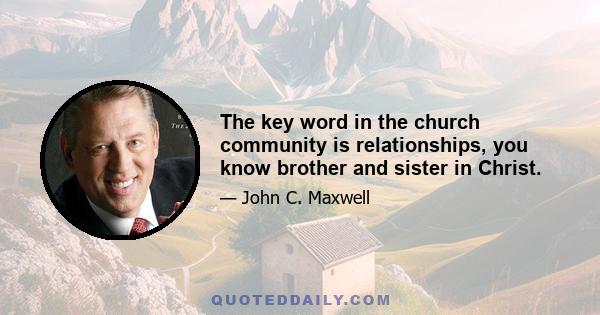 The key word in the church community is relationships, you know brother and sister in Christ.