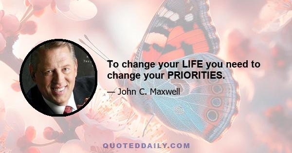 To change your LIFE you need to change your PRIORITIES.